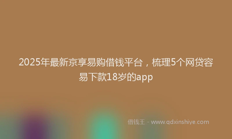 2025年最新京享易购借钱平台，梳理5个网贷容易下款18岁的app