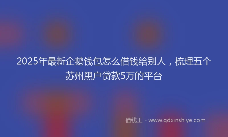 2025年最新企鹅钱包怎么借钱给别人，梳理五个苏州黑户贷款5万的平台