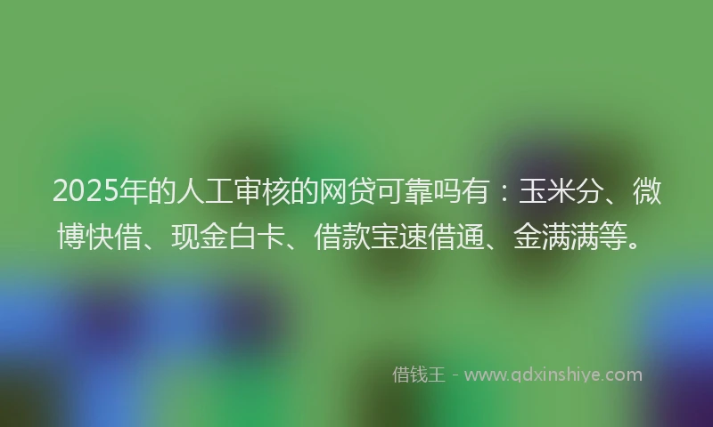 2025年的人工审核的网贷可靠吗有：玉米分、微博快借、现金白卡、借款宝速借通、金满满等。