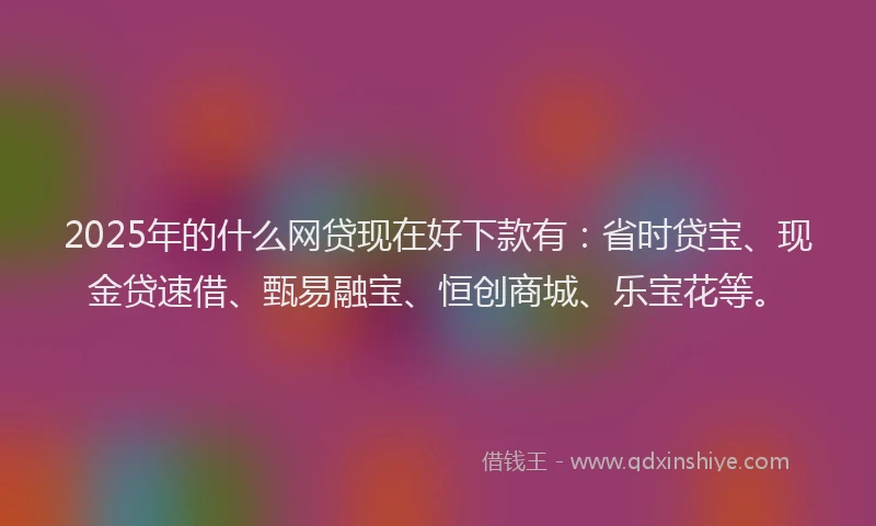 2025年的什么网贷现在好下款有：省时贷宝、现金贷速借、甄易融宝、恒创商城、乐宝花等。