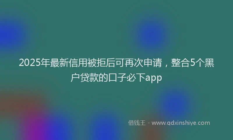 2025年最新信用被拒后可再次申请，整合5个黑户贷款的口子必下app