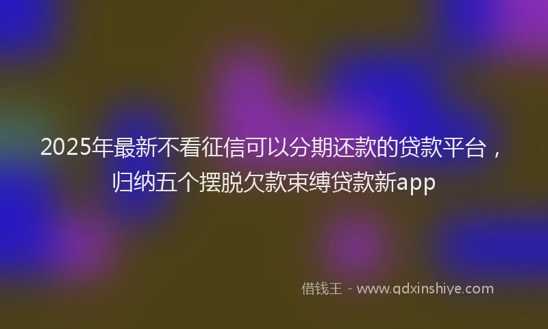 2025年最新不看征信可以分期还款的贷款平台，归纳五个摆脱欠款束缚贷款新app