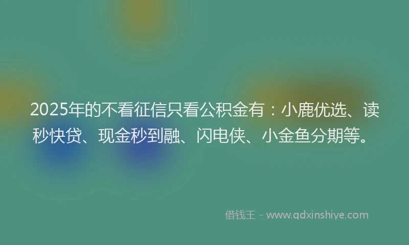 2025年的不看征信只看公积金有：小鹿优选、读秒快贷、现金秒到融、闪电侠、小金鱼分期等。