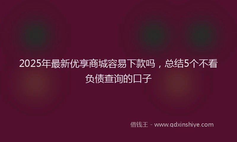 2025年最新优享商城容易下款吗，总结5个不看负债查询的口子