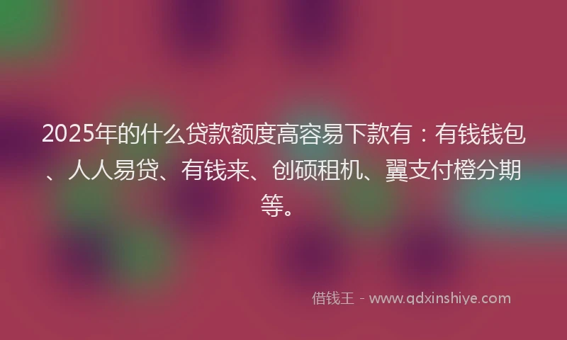 2025年的什么贷款额度高容易下款有：有钱钱包、人人易贷、有钱来、创硕租机、翼支付橙分期等。