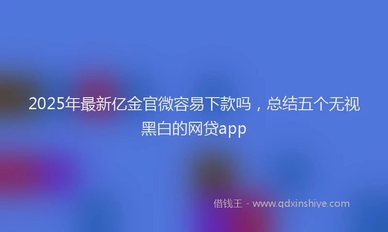 2025年最新亿金官微容易下款吗，总结五个无视黑白的网贷app