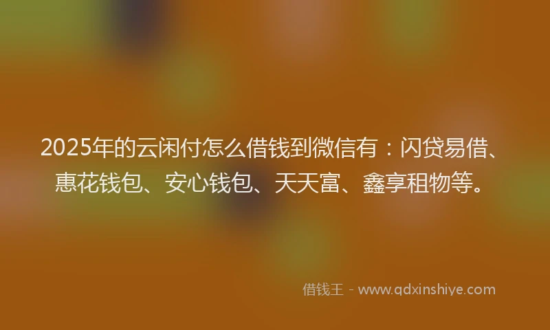 2025年的云闲付怎么借钱到微信有：闪贷易借、惠花钱包、安心钱包、天天富、鑫享租物等。