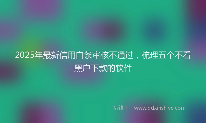 2025年最新信用白条审核不通过，梳理五个不看黑户下款的软件