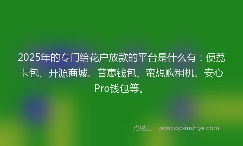 2025年的专门给花户放款的平台是什么有：便荔卡包、开源商城、普惠钱包、蛮想购租机、安心Pro钱包等。