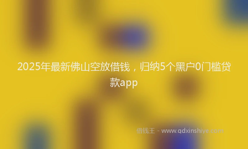 2025年最新佛山空放借钱，归纳5个黑户0门槛贷款app
