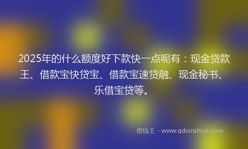 2025年的什么额度好下款快一点呢有：现金贷款王、借款宝快贷宝、借款宝速贷融、现金秘书、乐借宝贷等。