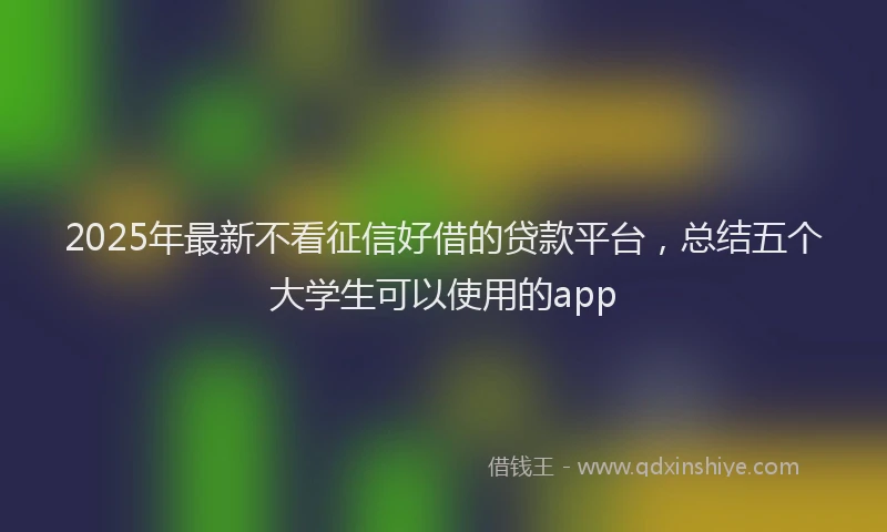 2025年最新不看征信好借的贷款平台，总结五个大学生可以使用的app