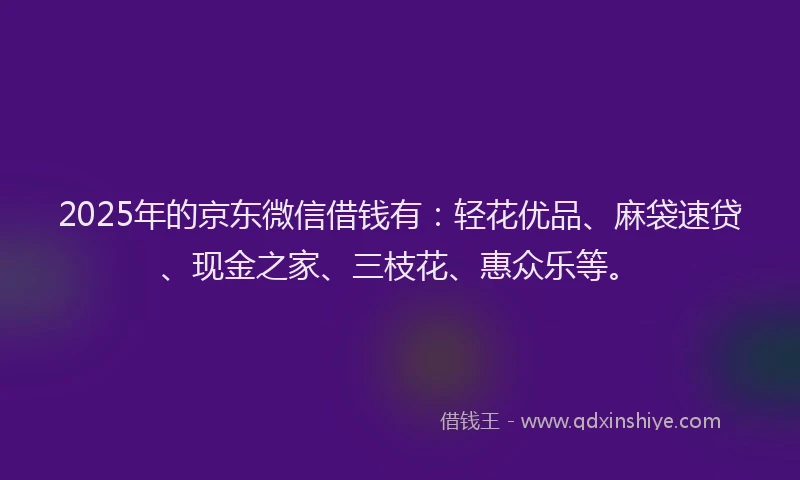 2025年的京东微信借钱有：轻花优品、麻袋速贷、现金之家、三枝花、惠众乐等。