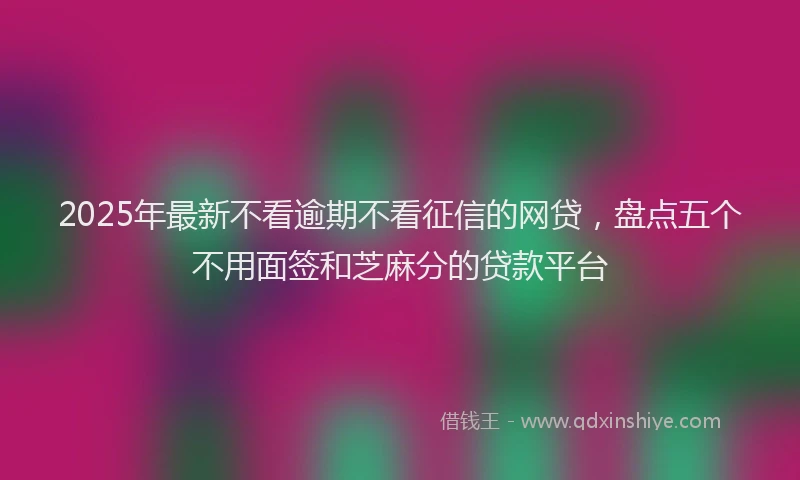 2025年最新不看逾期不看征信的网贷，盘点五个不用面签和芝麻分的贷款平台