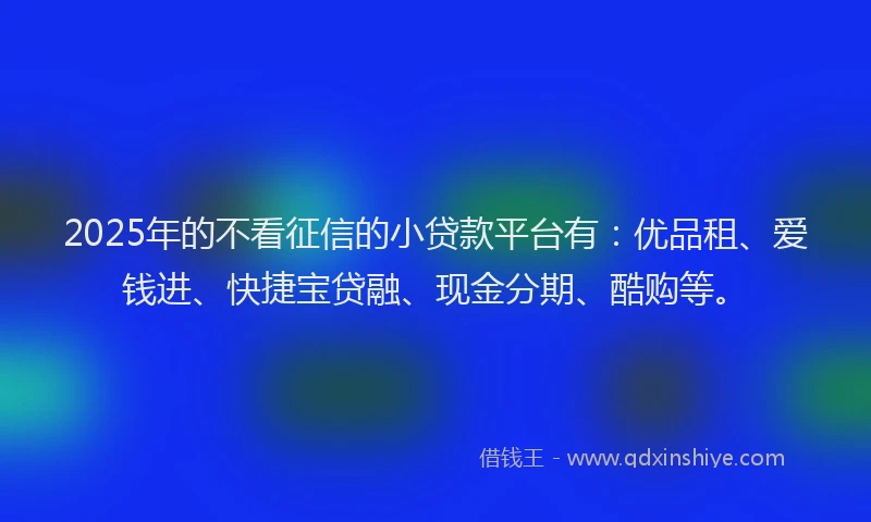 2025年的不看征信的小贷款平台有：优品租、爱钱进、快捷宝贷融、现金分期、酷购等。