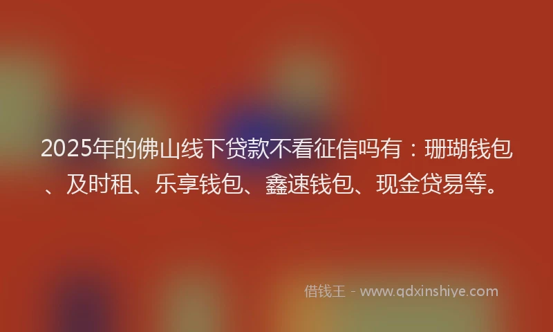 2025年的佛山线下贷款不看征信吗有：珊瑚钱包、及时租、乐享钱包、鑫速钱包、现金贷易等。