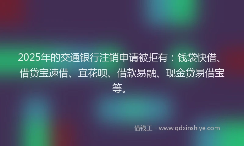 2025年的交通银行注销申请被拒有：钱袋快借、借贷宝速借、宜花呗、借款易融、现金贷易借宝等。