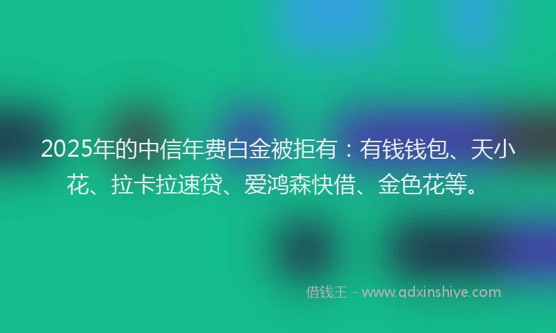 2025年的中信年费白金被拒有：有钱钱包、天小花、拉卡拉速贷、爱鸿森快借、金色花等。