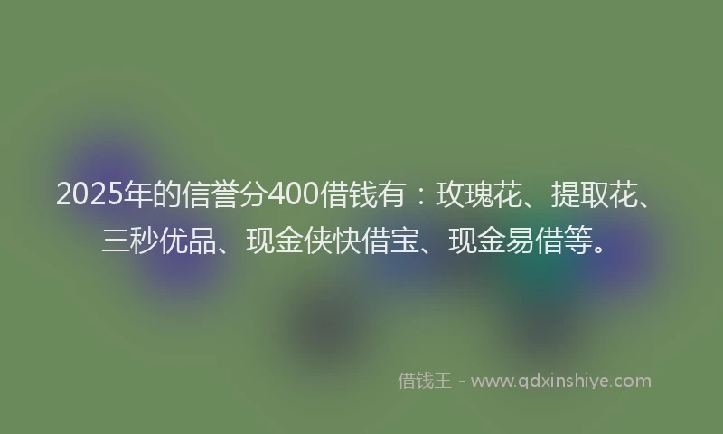 2025年的信誉分400借钱有：玫瑰花、提取花、三秒优品、现金侠快借宝、现金易借等。
