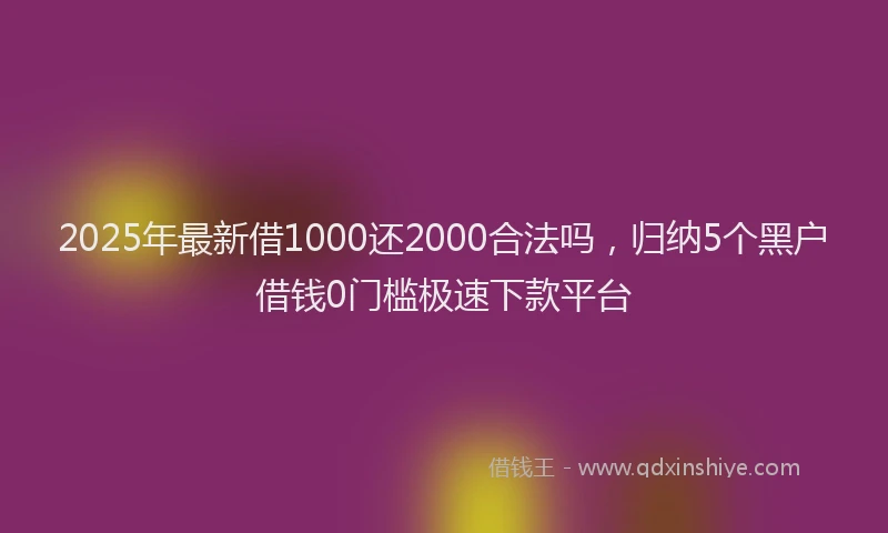 2025年最新借1000还2000合法吗，归纳5个黑户借钱0门槛极速下款平台