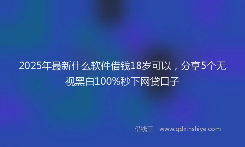 2025年最新什么软件借钱18岁可以，分享5个无视黑白100%秒下网贷口子