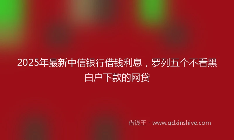 2025年最新中信银行借钱利息，罗列五个不看黑白户下款的网贷
