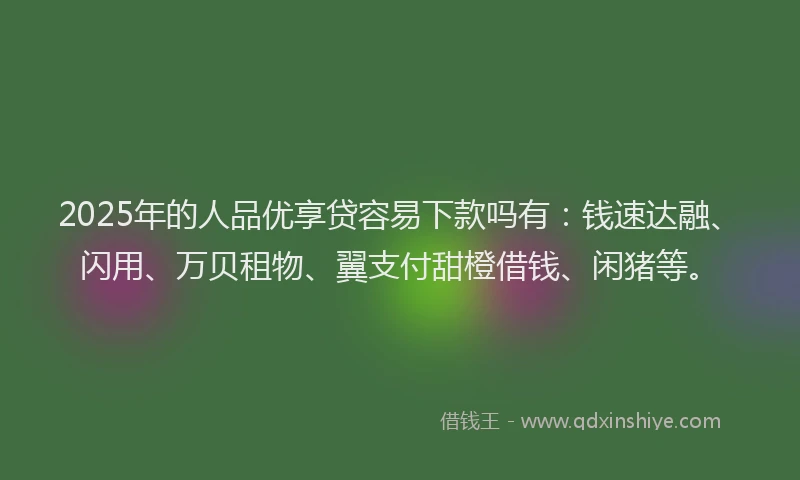 2025年的人品优享贷容易下款吗有：钱速达融、闪用、万贝租物、翼支付甜橙借钱、闲猪等。