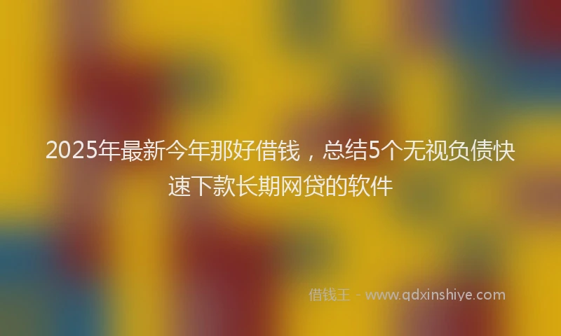 2025年最新今年那好借钱，总结5个无视负债快速下款长期网贷的软件