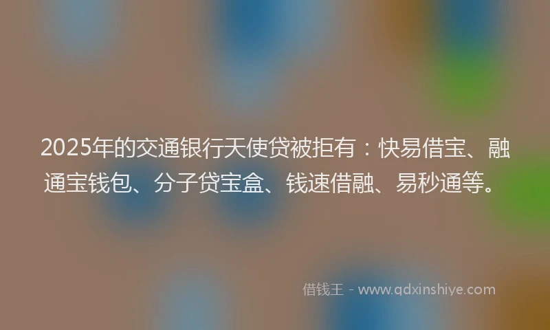 2025年的交通银行天使贷被拒有：快易借宝、融通宝钱包、分子贷宝盒、钱速借融、易秒通等。