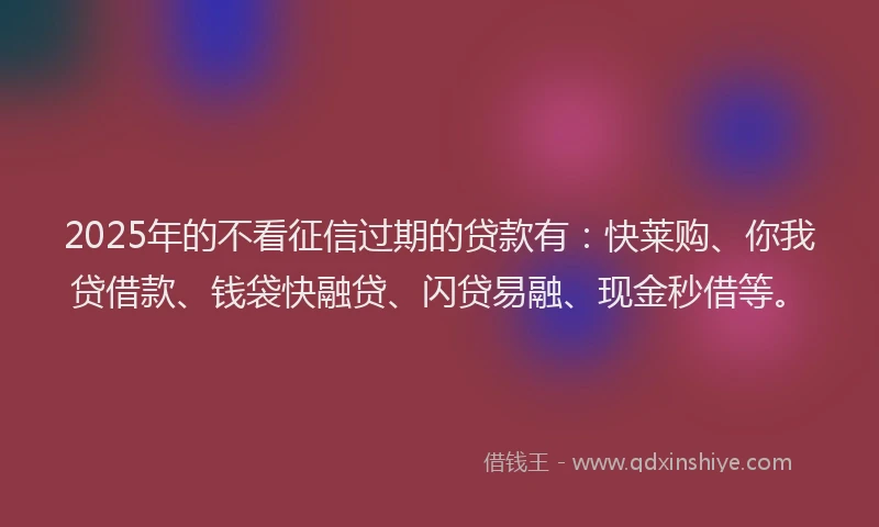 2025年的不看征信过期的贷款有：快莱购、你我贷借款、钱袋快融贷、闪贷易融、现金秒借等。