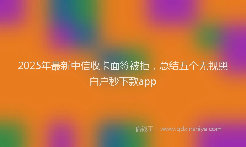 2025年最新中信收卡面签被拒，总结五个无视黑白户秒下款app