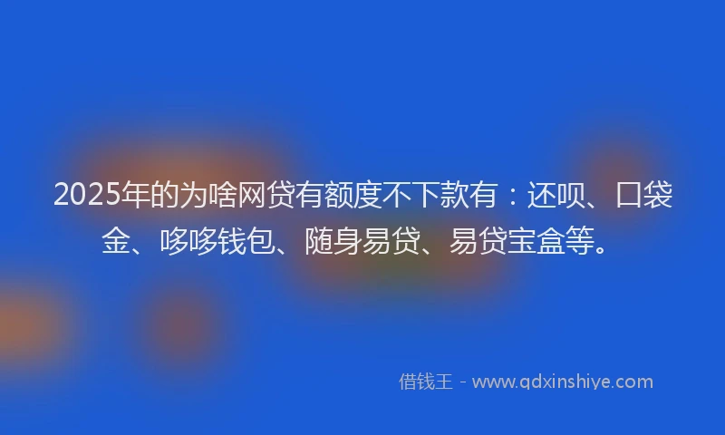 2025年的为啥网贷有额度不下款有：还呗、口袋金、哆哆钱包、随身易贷、易贷宝盒等。