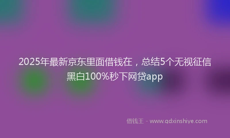 2025年最新京东里面借钱在，总结5个无视征信黑白100%秒下网贷app
