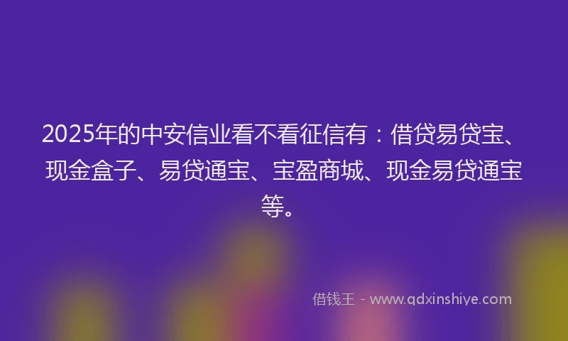 2025年的中安信业看不看征信有：借贷易贷宝、现金盒子、易贷通宝、宝盈商城、现金易贷通宝等。
