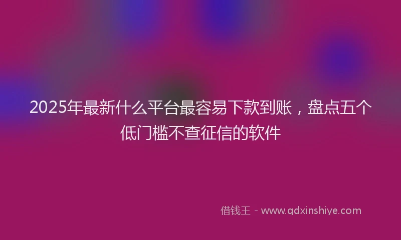 2025年最新什么平台最容易下款到账，盘点五个低门槛不查征信的软件