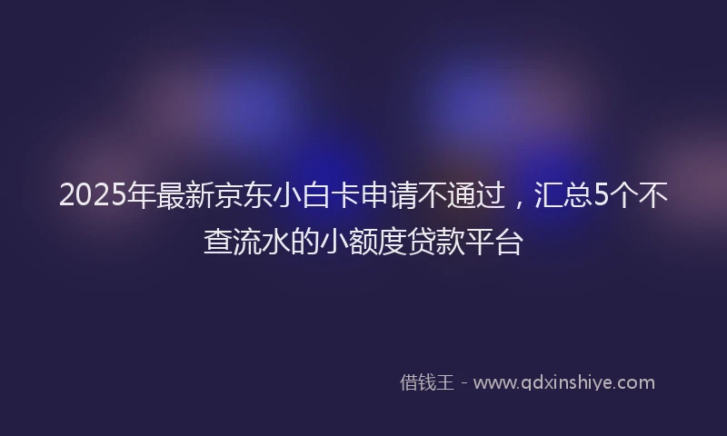 2025年最新京东小白卡申请不通过，汇总5个不查流水的小额度贷款平台