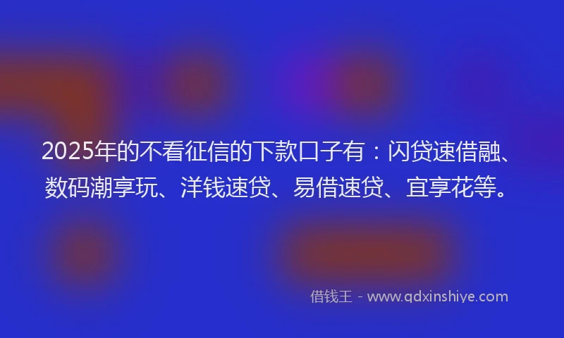2025年的不看征信的下款口子有：闪贷速借融、数码潮享玩、洋钱速贷、易借速贷、宜享花等。