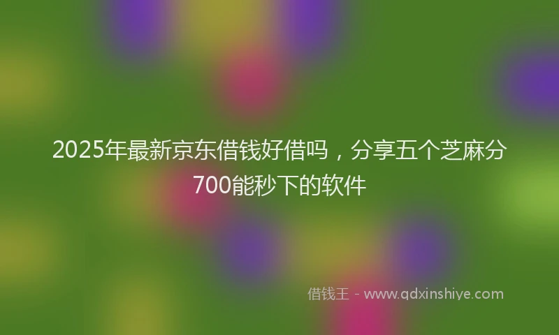2025年最新京东借钱好借吗，分享五个芝麻分700能秒下的软件
