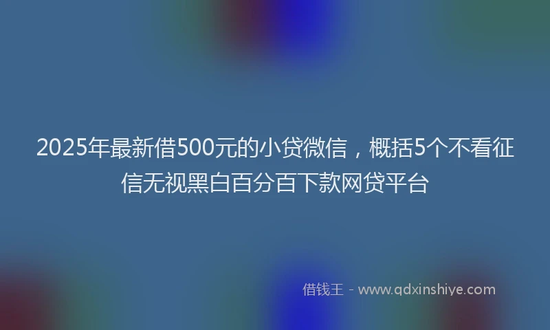 2025年最新借500元的小贷微信，概括5个不看征信无视黑白百分百下款网贷平台