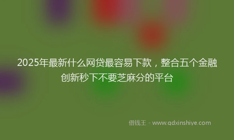 2025年最新什么网贷最容易下款，整合五个金融创新秒下不要芝麻分的平台
