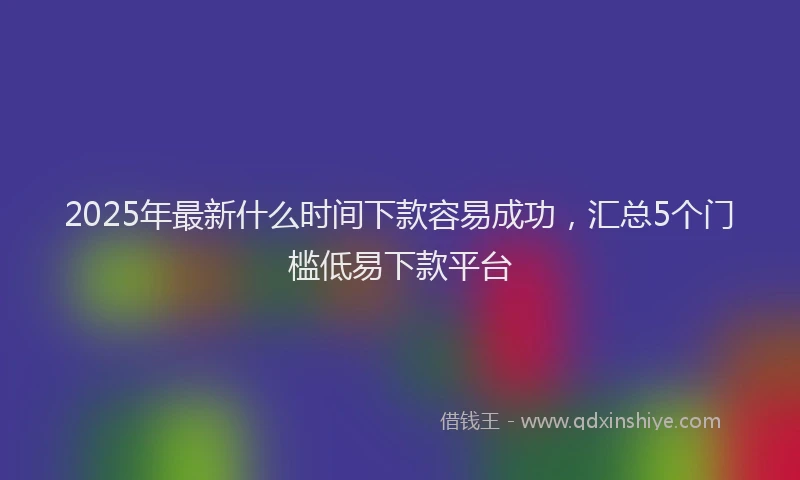 2025年最新什么时间下款容易成功，汇总5个门槛低易下款平台