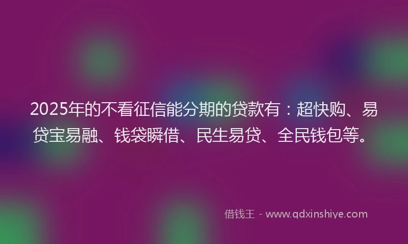 2025年的不看征信能分期的贷款有：超快购、易贷宝易融、钱袋瞬借、民生易贷、全民钱包等。