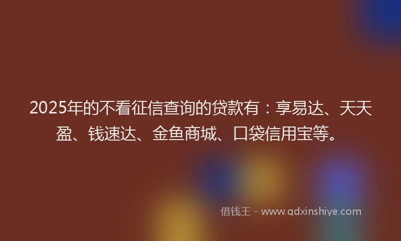 2025年的不看征信查询的贷款有：享易达、天天盈、钱速达、金鱼商城、口袋信用宝等。