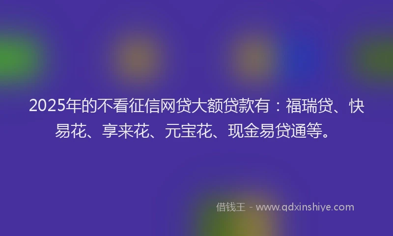 2025年的不看征信网贷大额贷款有：福瑞贷、快易花、享来花、元宝花、现金易贷通等。