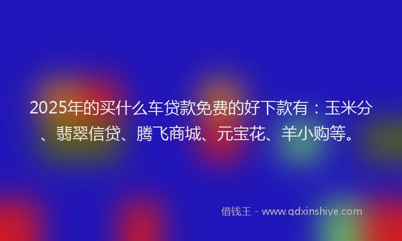 2025年的买什么车贷款免费的好下款有：玉米分、翡翠信贷、腾飞商城、元宝花、羊小购等。