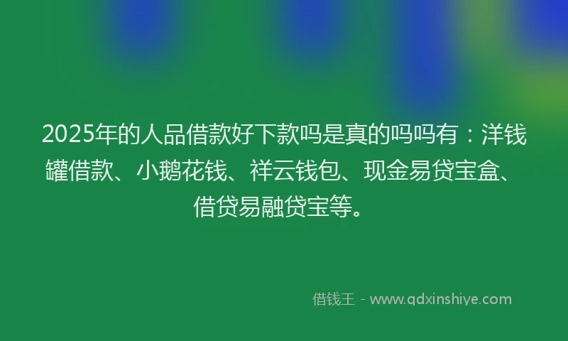2025年的人品借款好下款吗是真的吗吗有：洋钱罐借款、小鹅花钱、祥云钱包、现金易贷宝盒、借贷易融贷宝等。