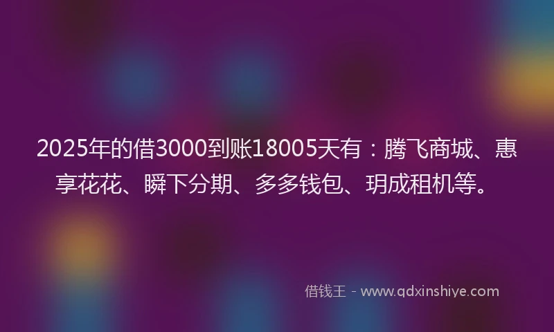 2025年的借3000到账18005天有：腾飞商城、惠享花花、瞬下分期、多多钱包、玥成租机等。