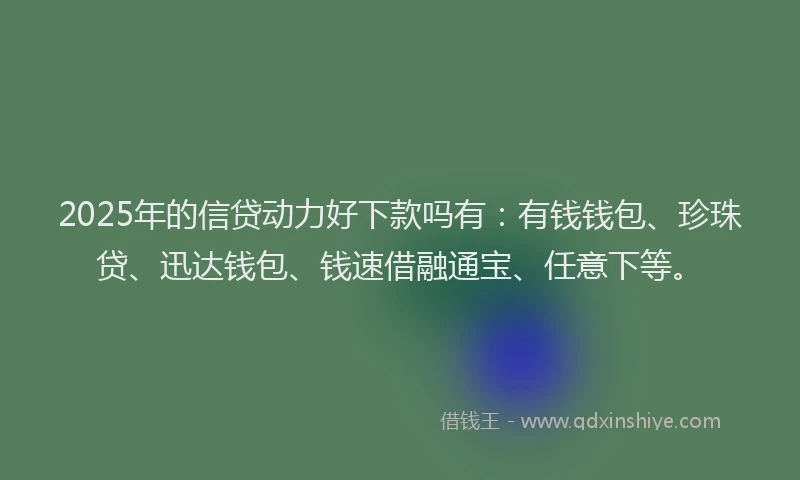 2025年的信贷动力好下款吗有:有钱钱包、珍珠贷、迅达钱包、钱速借融通宝、任意下等。