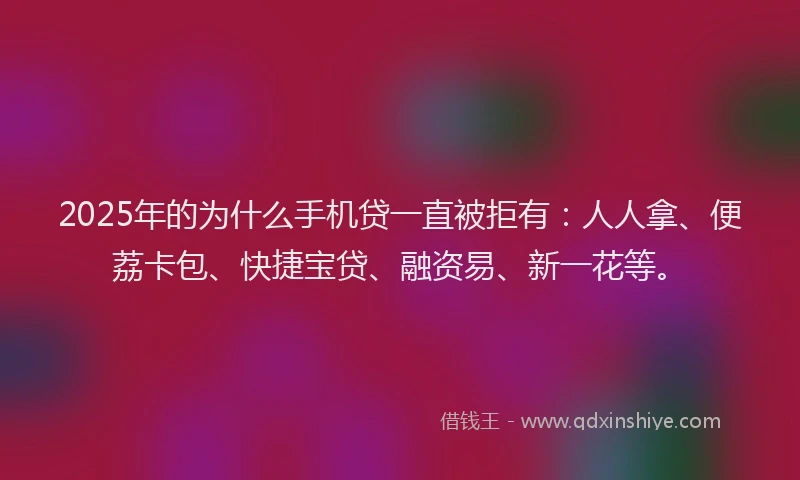 2025年的为什么手机贷一直被拒有：人人拿、便荔卡包、快捷宝贷、融资易、新一花等。