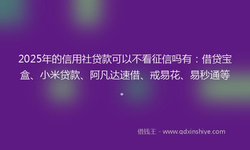 2025年的信用社贷款可以不看征信吗有：借贷宝盒、小米贷款、阿凡达速借、戒易花、易秒通等。
